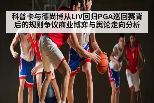 科普卡与德尚博从LIV回归PGA巡回赛背后的规则争议商业博弈与舆论走向分析(yabo sports)